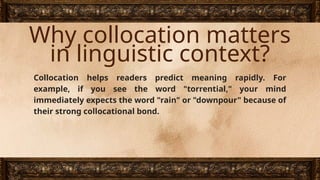 Why collocation matters
in linguistic context?
Collocation helps readers predict meaning rapidly. For
example, if you see the word "torrential," your mind
immediately expects the word "rain" or "downpour" because of
their strong collocational bond.
 