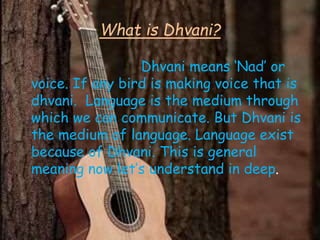 What is Dhvani?
Dhvani means ‘Nad’ or
voice. If any bird is making voice that is
dhvani. Language is the medium through
which we can communicate. But Dhvani is
the medium of language. Language exist
because of Dhvani. This is general
meaning now let’s understand in deep.
 