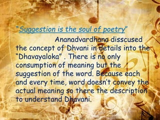“Suggestion is the soul of poetry”
Ananadvardhana disscused
the concept of Dhvani in details into the
“Dhavayaloka” . There is no only
consumption of meaning but the
suggestion of the word. Because each
and every time, word doesn’t convey the
actual meaning so there the description
to understand Dhavani.
 