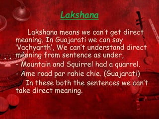 Lakshana
Lakshana means we can’t get direct
meaning. In Guajarati we can say
‘Vachyarth’, We can’t understand direct
meaning from sentence as under,
- Mountain and Squirrel had a quarrel.
- Ame road par rahie chie. (Guajarati)
In these both the sentences we can’t
take direct meaning.
 