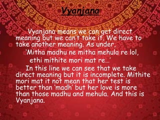 Vyanjana
Vyanjana means we can get direct
meaning but we can’t take it. We have to
take another meaning. As under,
‘Mitha madhu ne mitha mehula re lol,
ethi mithite mori mat re…’
In this line we can see that we take
direct meaning but it is incomplete. Mithite
mori mat it not mean that her test is
better than ‘madh’ but her love is more
than those madhu and mehula. And this is
Vyanjana.
 