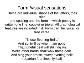 Form /visual sensations
  These are individual shapes of the letters, their
                         size
    and spacing and the form in which poetry is
written one line, couplet or triplet. All graphological
features are included in it. Form can be lyrical, or
                     free verse.

             "Those Evening Bells,"
        And so 'twill be when I am gone;
        That tuneful peal will still ring on,
    While other bards shall walk these dells,
    And sing your praise, sweet evening bells
           (quatrian four lines, lyrical)
 