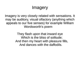 Imagery
Imagery is very closely related with sensations. It
may be auditory, visual olfactory (anything which
 appeals to our five senses) for example William
             Wordsworth's poem

        They flash upon that inward eye
          Which is the bliss of solitude;
       And then my heart with pleasure fills,
         And dances with the daffodils.
 