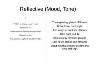 Reflective (Mood, Tone)
                    ’
                                               There glowing ghosts of flowers
    ’. Who’s in the next room?―who?

              I seemed to see
                                                   Draw down, draw nigh;
Somebody in the dawning passing through
                                               And wings of swift spent hours
             Unknown to me.’                         Take flight and fly;
‘Nay: you saw nought. He passed invisibly’.     She sees by formless gleams
                                               She hears across cold streams
                                              Dead mouths of many dreams that
                                                      sing and sigh.
 