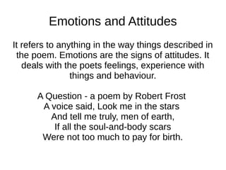 Emotions and Attitudes
It refers to anything in the way things described in
 the poem. Emotions are the signs of attitudes. It
   deals with the poets feelings, experience with
                things and behaviour.

      A Question - a poem by Robert Frost
       A voice said, Look me in the stars
         And tell me truly, men of earth,
          If all the soul-and-body scars
       Were not too much to pay for birth.
 
