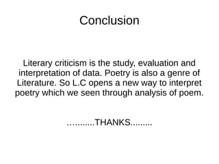 Conclusion


  Literary criticism is the study, evaluation and
 interpretation of data. Poetry is also a genre of
Literature. So L.C opens a new way to interpret
poetry which we seen through analysis of poem.


             …........THANKS.........
 