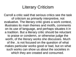 Literary Criticism
Carroll a critic said that serious critics see the task
       of criticism as primarily interpretive, not
evaluative. The literary critic gives a work context,
illustrates its main themes and motifs, comments
on its use of language, and perhaps situates it in
a tradition. But a literary critic should be reluctant
   to praise or condemn, or otherwise judge the
 worth, of the literary works she discusses. Much
   of the , is not focused on the question of what
makes particular works good or bad, but on what
  such works can show us about the societies in
       which they are created and consumed.
 