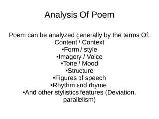 Analysis Of Poem

Poem can be analyzed generally by the terms Of:
              Content / Context
                 ●Form / style

              ●Imagery / Voice

                ●Tone / Mood

                   ●Structure

             ●Figures of speech

            ●Rhythm and rhyme

   ●And other stylistics features (Deviation,

                  parallelism)
 