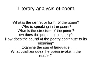 Literary analysis of poem

   What is the genre, or form, of the poem?
        Who is speaking in the poem?
      What is the structure of the poem?
       ow does the poem use imagery?
How does the sound of the poetry contribute to its
                  meaning?
        Examine the use of language.
  What qualities does the poem evoke in the
                   reader?
 