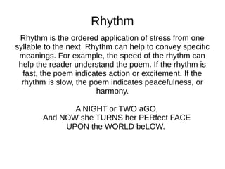 Rhythm
 Rhythm is the ordered application of stress from one
syllable to the next. Rhythm can help to convey specific
 meanings. For example, the speed of the rhythm can
 help the reader understand the poem. If the rhythm is
  fast, the poem indicates action or excitement. If the
  rhythm is slow, the poem indicates peacefulness, or
                        harmony.

               A NIGHT or TWO aGO,
        And NOW she TURNS her PERfect FACE
             UPON the WORLD beLOW.
 