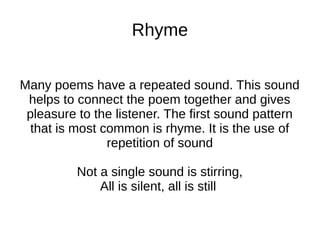 Rhyme


Many poems have a repeated sound. This sound
 helps to connect the poem together and gives
 pleasure to the listener. The first sound pattern
  that is most common is rhyme. It is the use of
                repetition of sound

          Not a single sound is stirring,
              All is silent, all is still
 