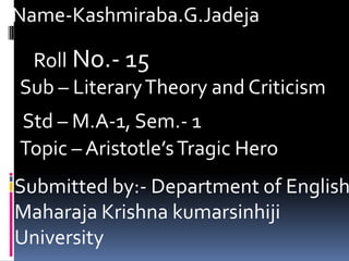 Name-Kashmiraba.G.Jadeja

 Roll No.- 15
Sub – Literary Theory and Criticism
Std – M.A-1, Sem.- 1
Topic – Aristotle’s Tragic Hero
Submitted by:- Department of English
Maharaja Krishna kumarsinhiji
University
 