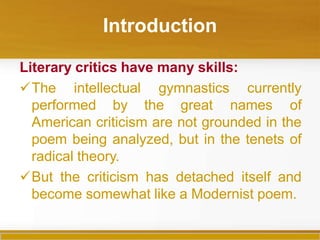 Introduction
Literary critics have many skills:
The intellectual gymnastics currently
performed by the great names of
American criticism are not grounded in the
poem being analyzed, but in the tenets of
radical theory.
But the criticism has detached itself and
become somewhat like a Modernist poem.
 