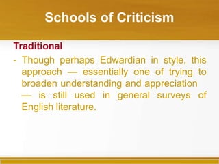 Schools of Criticism
Traditional
- Though perhaps Edwardian in style, this
approach — essentially one of trying to
broaden understanding and appreciation
— is still used in general surveys of
English literature.
 