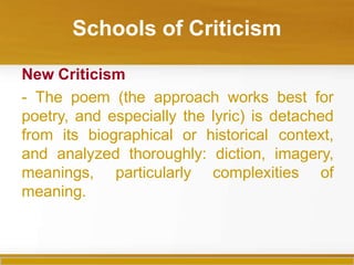 Schools of Criticism
New Criticism
- The poem (the approach works best for
poetry, and especially the lyric) is detached
from its biographical or historical context,
and analyzed thoroughly: diction, imagery,
meanings, particularly complexities of
meaning.
 