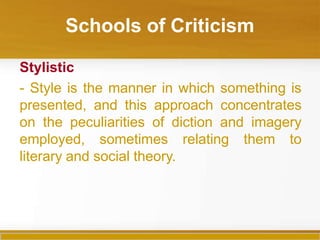 Schools of Criticism
Stylistic
- Style is the manner in which something is
presented, and this approach concentrates
on the peculiarities of diction and imagery
employed, sometimes relating them to
literary and social theory.
 