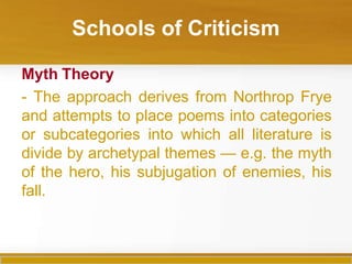 Schools of Criticism
Myth Theory
- The approach derives from Northrop Frye
and attempts to place poems into categories
or subcategories into which all literature is
divide by archetypal themes — e.g. the myth
of the hero, his subjugation of enemies, his
fall.
 