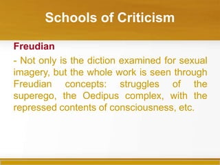 Schools of Criticism
Freudian
- Not only is the diction examined for sexual
imagery, but the whole work is seen through
Freudian concepts: struggles of the
superego, the Oedipus complex, with the
repressed contents of consciousness, etc.
 