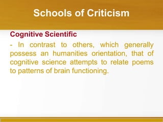 Schools of Criticism
Cognitive Scientific
- In contrast to others, which generally
possess an humanities orientation, that of
cognitive science attempts to relate poems
to patterns of brain functioning.
 