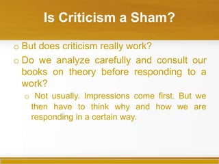 Is Criticism a Sham?
o But does criticism really work?
o Do we analyze carefully and consult our
books on theory before responding to a
work?
o Not usually. Impressions come first. But we
then have to think why and how we are
responding in a certain way.
 