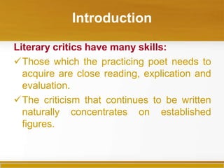 Introduction
Literary critics have many skills:
Those which the practicing poet needs to
acquire are close reading, explication and
evaluation.
The criticism that continues to be written
naturally concentrates on established
figures.
 