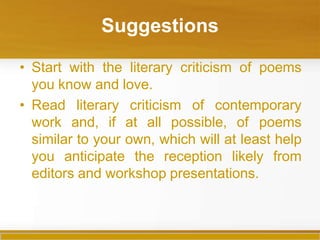 Suggestions
• Start with the literary criticism of poems
you know and love.
• Read literary criticism of contemporary
work and, if at all possible, of poems
similar to your own, which will at least help
you anticipate the reception likely from
editors and workshop presentations.
 
