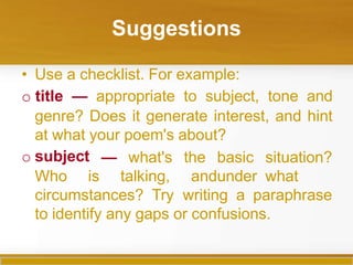 Suggestions
• Use a checklist. For example:
o title — appropriate to subject, tone and
genre? Does it generate interest, and hint
at what your poem's about?
o subject
Who is
— what's the basic situation?
talking, andunder what
circumstances? Try writing a paraphrase
to identify any gaps or confusions.
 