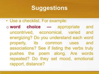 Suggestions
• Use a checklist. For example:
uncontrived, economical, varied
o word choice — appropriate and
and
energizing? Do you understand each word
properly, its common uses and
associations? See if listing the verbs truly
pushes the poem along. Are words
repeated? Do they set mood, emotional
rapport, distance?
 