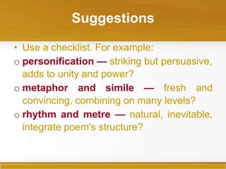 Suggestions
• Use a checklist. For example:
o personification — striking but persuasive,
adds to unity and power?
o metaphor and simile — fresh and
convincing, combining on many levels?
o rhythm and metre — natural, inevitable,
integrate poem's structure?
 