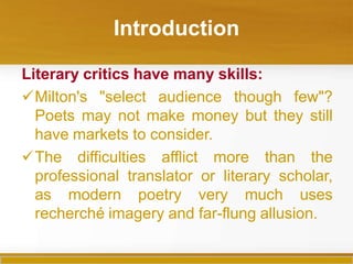 Introduction
Literary critics have many skills:
Milton's "select audience though few"?
Poets may not make money but they still
have markets to consider.
The difficulties afflict more than the
professional translator or literary scholar,
as modern poetry very much uses
recherché imagery and far-flung allusion.
 