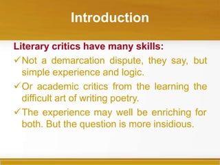 Introduction
Literary critics have many skills:
Not a demarcation dispute, they say, but
simple experience and logic.
Or academic critics from the learning the
difficult art of writing poetry.
The experience may well be enriching for
both. But the question is more insidious.
 