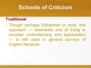 Schools of Criticism

Traditional
- Though perhaps Edwardian in style, this
  approach — essentially one of trying to
  broaden understanding and appreciation
  — is still used in general surveys of
  English literature.
 