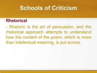 Schools of Criticism

Rhetorical
- Rhetoric is the art of persuasion, and the
rhetorical approach attempts to understand
how the content of the poem, which is more
than intellectual meaning, is put across.
 
