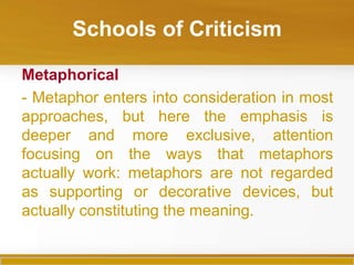 Schools of Criticism

Metaphorical
- Metaphor enters into consideration in most
approaches, but here the emphasis is
deeper and more exclusive, attention
focusing on the ways that metaphors
actually work: metaphors are not regarded
as supporting or decorative devices, but
actually constituting the meaning.
 