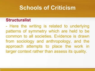Schools of Criticism

Structuralist
- Here the writing is related to underlying
patterns of symmetry which are held to be
common to all societies. Evidence is drawn
from sociology and anthropology, and the
approach attempts to place the work in
larger context rather than assess its quality.
 