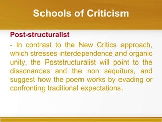 Schools of Criticism

Post-structuralist
- In contrast to the New Critics approach,
which stresses interdependence and organic
unity, the Poststructuralist will point to the
dissonances and the non sequiturs, and
suggest how the poem works by evading or
confronting traditional expectations.
 