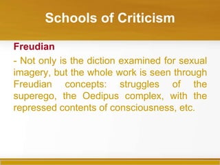 Schools of Criticism

Freudian
- Not only is the diction examined for sexual
imagery, but the whole work is seen through
Freudian concepts: struggles of the
superego, the Oedipus complex, with the
repressed contents of consciousness, etc.
 