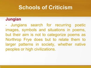 Schools of Criticism

Jungian
- Jungians search for recurring poetic
images, symbols and situations in poems,
but their aim is not to categorize poems as
Northrop Frye does but to relate them to
larger patterns in society, whether native
peoples or high civilizations.
 