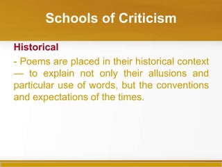 Schools of Criticism

Historical
- Poems are placed in their historical context
— to explain not only their allusions and
particular use of words, but the conventions
and expectations of the times.
 