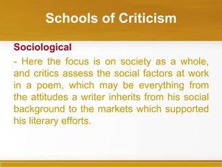 Schools of Criticism

Sociological
- Here the focus is on society as a whole,
and critics assess the social factors at work
in a poem, which may be everything from
the attitudes a writer inherits from his social
background to the markets which supported
his literary efforts.
 