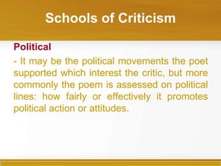 Schools of Criticism

Political
- It may be the political movements the poet
supported which interest the critic, but more
commonly the poem is assessed on political
lines: how fairly or effectively it promotes
political action or attitudes.
 