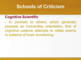 Schools of Criticism

Cognitive Scientific
- In contrast to others, which generally
possess an humanities orientation, that of
cognitive science attempts to relate poems
to patterns of brain functioning.
 
