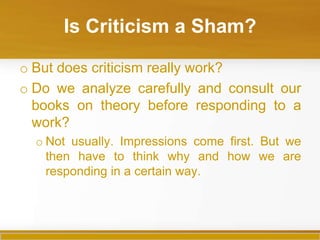 Is Criticism a Sham?

o But does criticism really work?
o Do we analyze carefully and consult our
  books on theory before responding to a
  work?
  o Not usually. Impressions come first. But we
    then have to think why and how we are
    responding in a certain way.
 