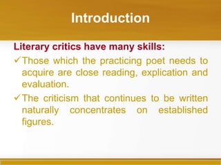 Introduction

Literary critics have many skills:
Those which the practicing poet needs to
  acquire are close reading, explication and
  evaluation.
The criticism that continues to be written
  naturally concentrates on established
  figures.
 