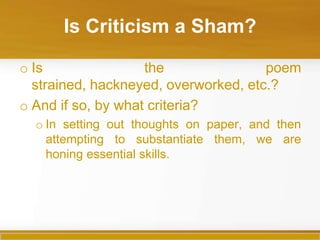 Is Criticism a Sham?

o Is                the               poem
  strained, hackneyed, overworked, etc.?
o And if so, by what criteria?
  o In setting out thoughts on paper, and then
    attempting to substantiate them, we are
    honing essential skills.
 