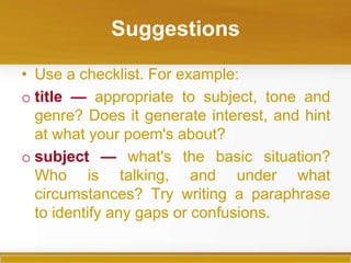 Suggestions

• Use a checklist. For example:
o title — appropriate to subject, tone and
  genre? Does it generate interest, and hint
  at what your poem's about?
o subject — what's the basic situation?
  Who is talking, and under what
  circumstances? Try writing a paraphrase
  to identify any gaps or confusions.
 
