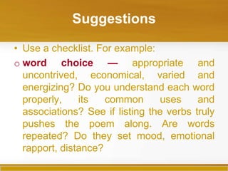 Suggestions

• Use a checklist. For example:
o word choice — appropriate and
  uncontrived, economical, varied and
  energizing? Do you understand each word
  properly,    its   common      uses     and
  associations? See if listing the verbs truly
  pushes the poem along. Are words
  repeated? Do they set mood, emotional
  rapport, distance?
 