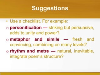 Suggestions

• Use a checklist. For example:
o personification — striking but persuasive,
  adds to unity and power?
o metaphor and simile — fresh and
  convincing, combining on many levels?
o rhythm and metre — natural, inevitable,
  integrate poem's structure?
 