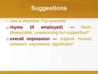 Suggestions

• Use a checklist. For example:
o rhyme     (if    employed)      —  fresh,
  pleasurable, unassuming but supportive?
o overall impression — original, honest,
  coherent, expressive, significant?
 