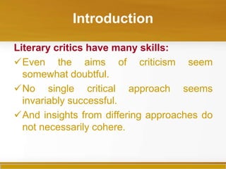 Introduction

Literary critics have many skills:
Even the aims of criticism seem
  somewhat doubtful.
No single critical approach seems
  invariably successful.
And insights from differing approaches do
  not necessarily cohere.
 